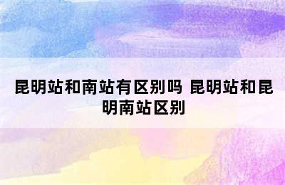 昆明站和南站有区别吗 昆明站和昆明南站区别